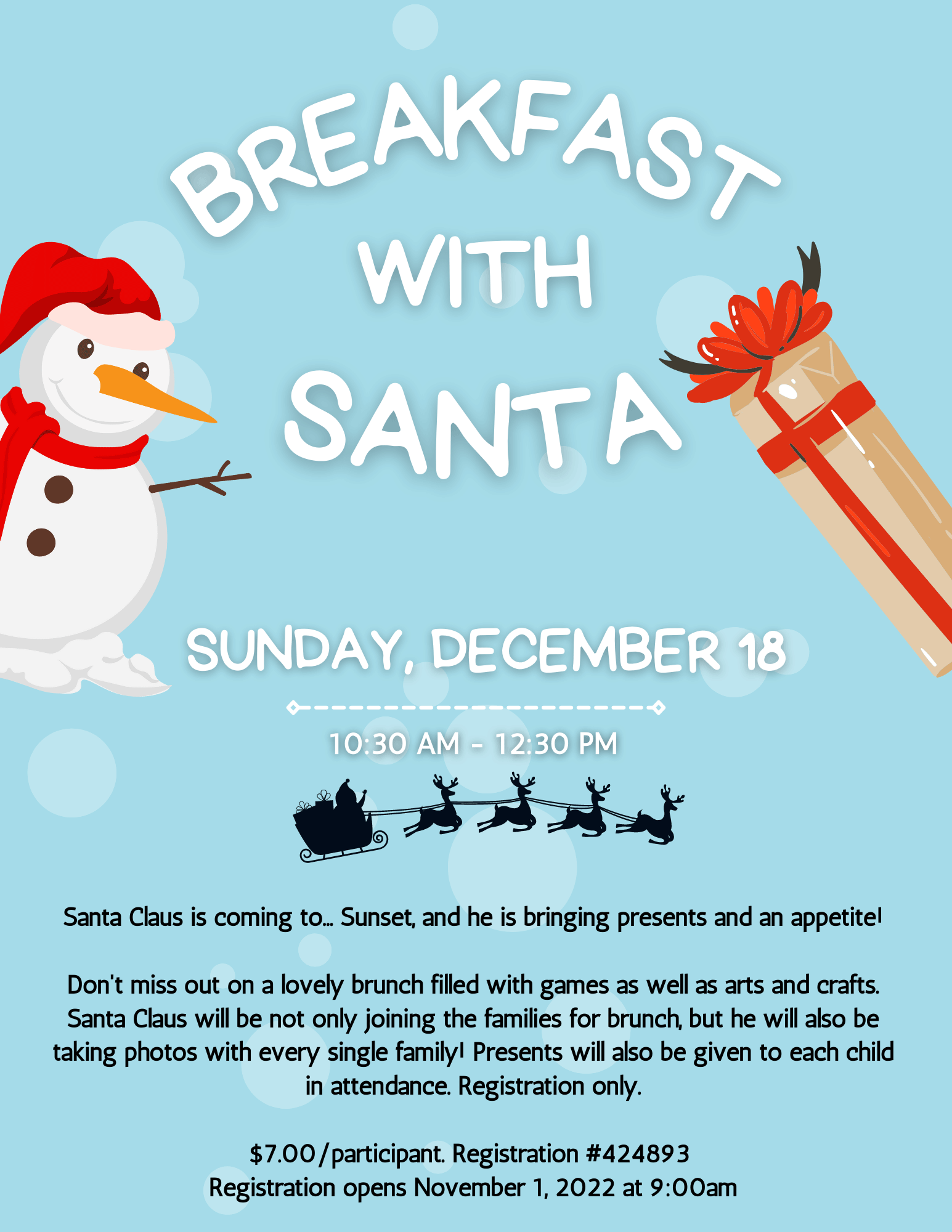 Breakfast with Santa Sunday, December 18. Santa Claus is coming to... Sunset, and he is bringing Presents and an appetite! Don't miss out on a lovely brunch filled with games as well as arts and crafts. Santa Claus will be not only joining the families for brunch, but he will also be taking photos with every single family! Presents will also be given to each child in attendance. Please note the event will be by Registration only. Registration opens November 1 All participants must be registered, $7.00 a Participant.