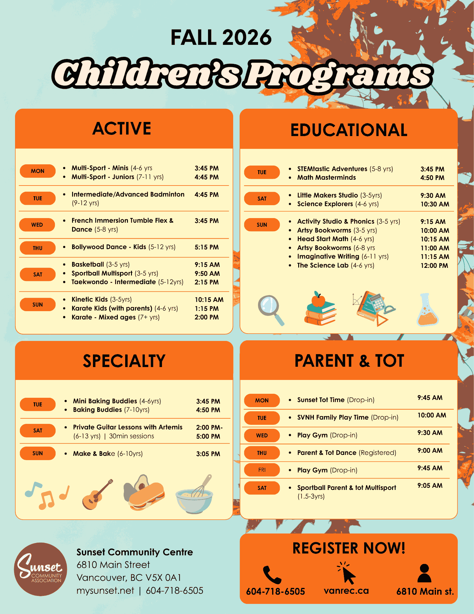 FALL 2026 — Children’s Programs ACTIVE MON - Multi-Sport - Minis (4-6 yrs) — 3:45 PM - Multi-Sport - Juniors (7-11 yrs) — 4:45 PM TUE - Intermediate/Advanced Badminton (9-12 yrs) — 4:45 PM WED - French Immersion Tumble Flex & Dance (5-8 yrs) — 3:45 PM THU - Bollywood Dance - Kids (5-12 yrs) — 5:15 PM SAT - Basketball (3-5 yrs) — 9:15 AM - Sportball Multisport (3-5 yrs) — 9:50 AM - Taekwondo - Intermediate (5-12 yrs) — 2:15 PM SUN - Kinetic Kids (3-5 yrs) — 10:15 AM - Karate Kids (with parents) (4-6 yrs) — 1:15 PM - Karate - Mixed ages (7+ yrs) — 2:00 PM EDUCATIONAL TUE - STEMtastic Adventures (5-8 yrs) — 3:45 PM - Math Masterminds — 4:50 PM SAT - Little Makers Studio (3-5 yrs) — 9:30 AM - Science Explorers (4-6 yrs) — 10:30 AM SUN - Activity Studio & Phonics (3-5 yrs) — 9:15 AM - Artsy Bookworms (3-5 yrs) — 10:00 AM - Head Start Math (4-6 yrs) — 10:15 AM - Artsy Bookworms (6-8 yrs) — 11:00 AM - Imaginative Writing (6-11 yrs) — 11:15 AM - The Science Lab (4-6 yrs) — 12:00 PM SPECIALTY TUE - Mini Baking Buddies (4-6 yrs) — 3:45 PM - Baking Buddies (7-10 yrs) — 4:50 PM SAT - Private Guitar Lessons with Artemis (6-13 yrs) | 30min sessions — 2:00 PM–5:00 PM SUN - Make & Bake (6-10 yrs) — 3:05 PM PARENT & TOT MON - Sunset Tot Time (Drop-in) — 9:45 AM TUE - SVNH Family Play Time (Drop-in) — 10:00 AM WED - Play Gym (Drop-in) — 9:30 AM THU - Parent & Tot Dance (Registered) — 9:00 AM FRI - Play Gym (Drop-in) — 9:45 AM SAT - Sportball Parent & Tot Multisport (1.5-3 yrs) — 9:05 AM SUNSET COMMUNITY CENTRE 6810 Main Street Vancouver, BC V5X 0A1 mysunset.net | 604-718-6505 REGISTER NOW! - Phone: 604-718-6505 - Website: vanrec.ca - Location: 6810 Main St.