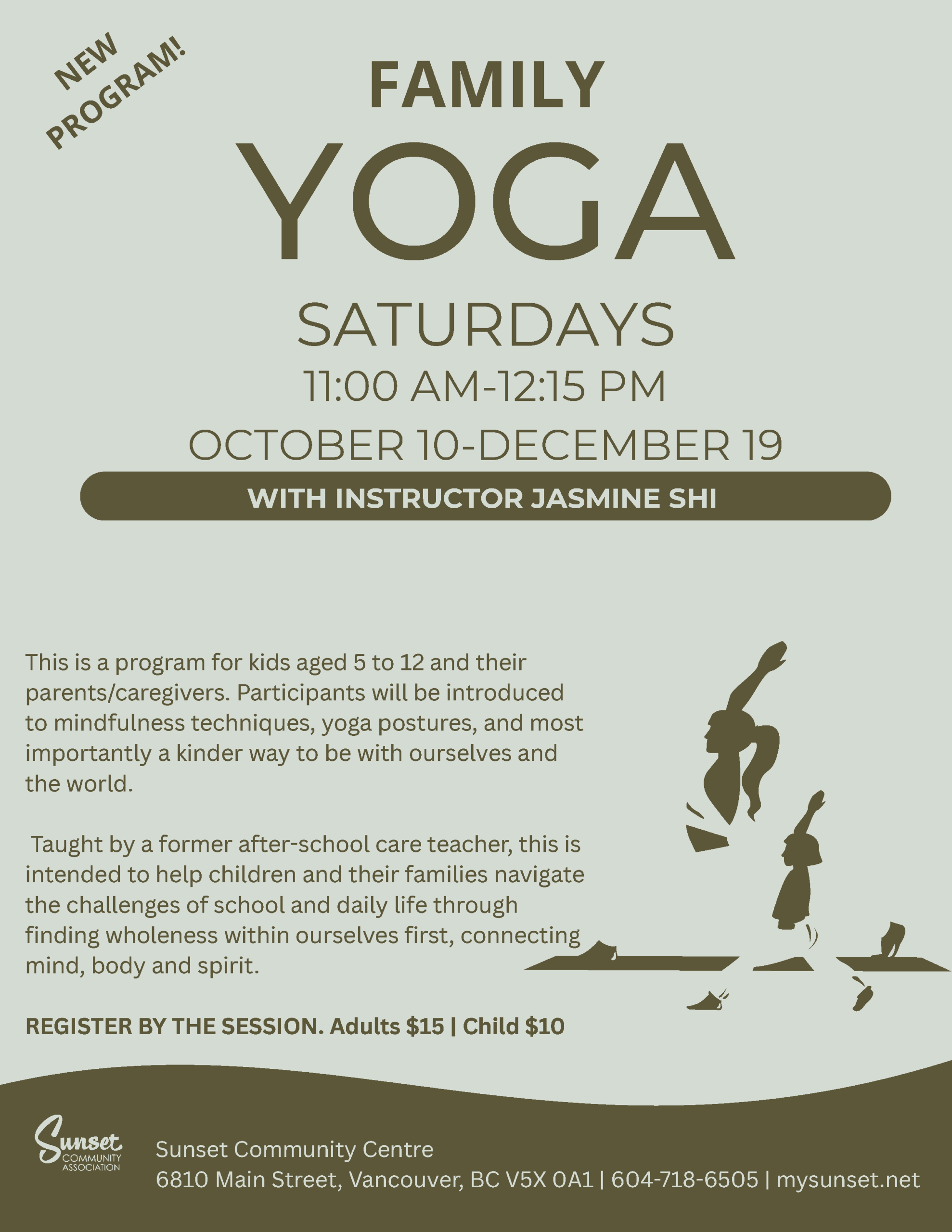 YOGA SATURDAYS 11:00 AM-12:15 PM OCTOBER 10-DECEMBER 19 WITH INSTRUCTOR JASMINE SHI This is a program for kids aged 5 to 12 and their parents/caregivers. Participants will be introduced to mindfulness techniques, yoga postures, and most importantly a kinder way to be with ourselves and the world. Taught by a former after-school care teacher, this is intended to help children and their families navigate the challenges of school and daily life through finding wholeness within ourselves first, connecting mind, body and spirit. REGISTER BY THE SESSION. Adults $15 | Child $10