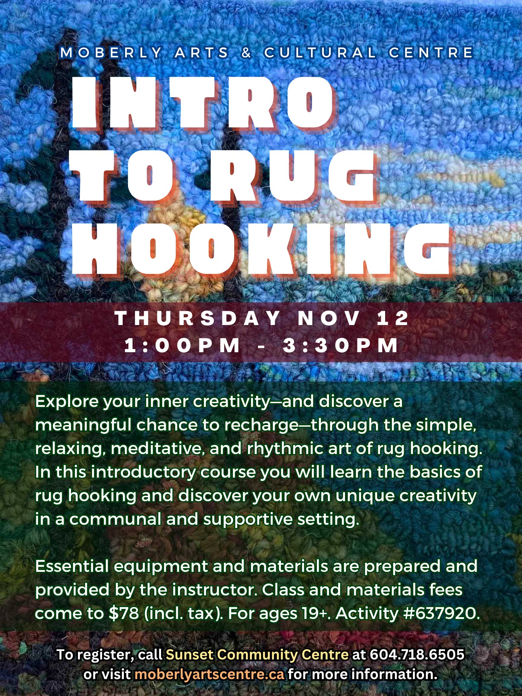 MOBERLY ARTS & CULTURAL CENTRE INTRO TO RUG HOOKING THURSDAY NOV 12 1:00PM – 3:30PM Explore your inner creativity—and discover a meaningful chance to recharge—through the simple, relaxing, meditative, and rhythmic art of rug hooking. In this introductory course you will learn the basics of rug hooking and discover your own unique creativity in a communal and supportive setting. Essential equipment and materials are prepared and provided by the instructor. Class and materials fees come to $78 (incl. tax). For ages 19+. Activity #637920. To register, call Sunset Community Centre at 604.718.6505 or visit moberlyartscentre.ca for more information.