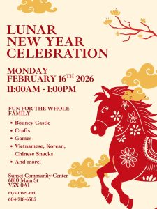 LUNAR NEW YEAR CELEBRATION MONDAY FEBURARY 16TH 2026 11:00AM - 1:00PM FUN FOR THE WHOLE FAMILY Bouncy Castle Crafts Games Vietnamese, Korean, Chinese Snacks And more! Sunset Community Center 6810 Main St V5X 0A1 mysunset.net 604-718-6505