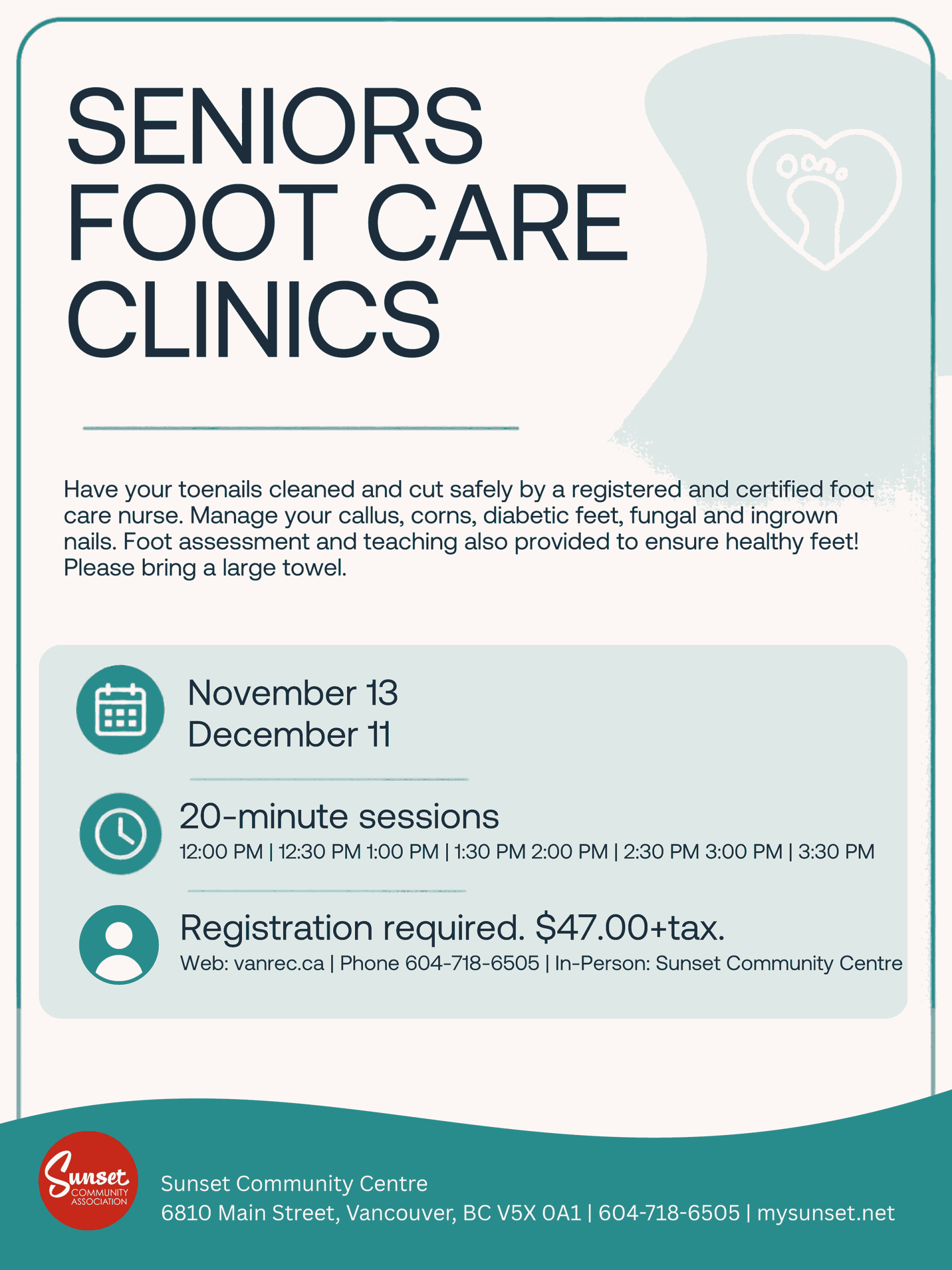 SENIORS FOOT CARE CLINICS Have your toenails cleaned and cut safely by a registered and certified foot care nurse. Manage your callus, corns, diabetic feet, fungal and ingrown nails. Foot assessment and teaching also provided to ensure healthy feet! Please bring a large towel. November 13, December 11 20-minute sessions 12:00 PM | 12:30 PM 1:00 PM | 1:30 PM 2:00 PM | 2:30 PM 3:00 PM | 3:30 PM Registration required. $47.00+tax. Web: vanrec.ca | Phone 604-718-6505 | In-Person: Sunset Community Centre