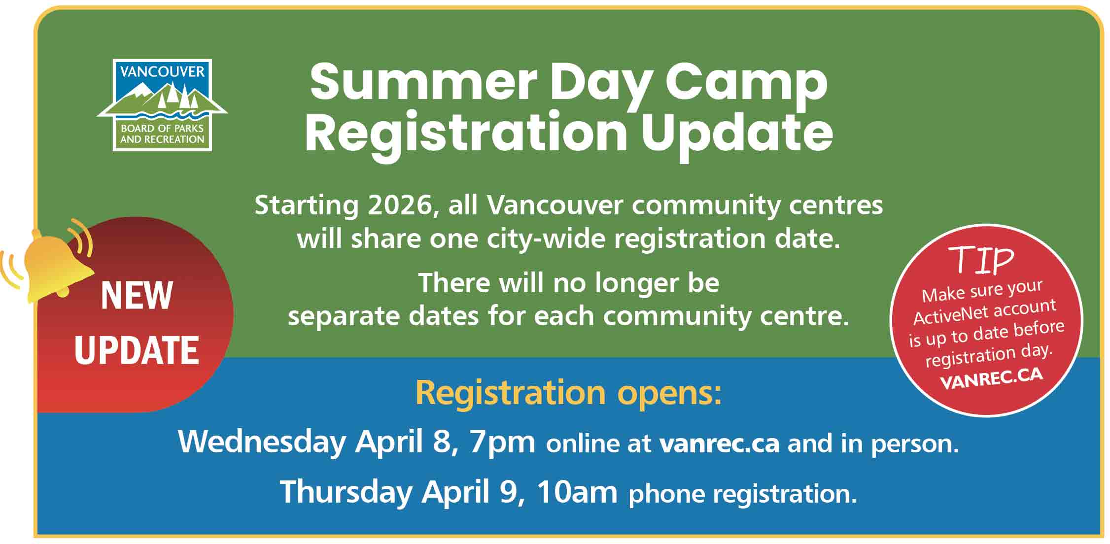 Summer Day Camp Registration Update<br />
Starting 2026, all Vancouver community centres will share one city-wide registration date. </p>
<p>There will no longer be separate dates for each community centre.</p>
<p>Registration opens:<br />
Wednesday April 8, 7pm online at vanrec.ca and in person.<br />
Thursday April 9, 10am phone registration.</p>
<p>TIP Make sure your ActiveNet account is up to date before registration day.<br />
vanrec.ca<br />
