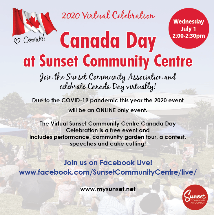2020 Virtual Celebration Canada Day at Sunset Community Centre Wednesday July 1 2:00-2:30pm Join the Sunset Community Association and celebrate Canada Day virtually! Due to the COVID-19 pandemic this year the 2020 event will be an ONLINE only event. The Virtual Sunset Community Centre Canada Day Celebration is a free event and includes performance, community garden tour, a contest, speeches and cake cutting! Join us on Facebook Live! www.facebook.com/SunsetCommunityCentre/live/